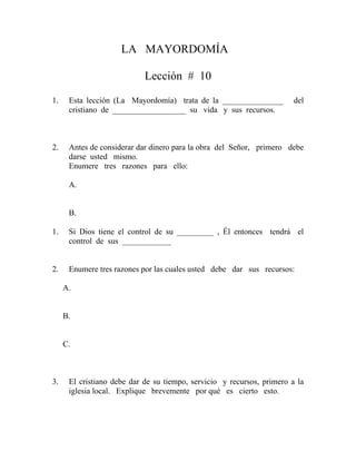 LA MAYORDOMÍA
Lección # 10
1. Esta lección (La Mayordomía) trata de la _______________ del
cristiano de __________________ su vida y sus recursos.
2. Antes de considerar dar dinero para la obra del Señor, primero debe
darse usted mismo.
Enumere tres razones para ello:
A.
B.
1. Si Dios tiene el control de su _________ , Él entonces tendrá el
control de sus ____________
2. Enumere tres razones por las cuales usted debe dar sus recursos:
A.
B.
C.
3. El cristiano debe dar de su tiempo, servicio y recursos, primero a la
iglesia local. Explique brevemente por qué es cierto esto.
 