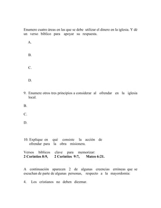 Enumere cuatro áreas en las que se debe utilizar el dinero en la iglesia. Y dé
un verso bíblico para apoyar su respuesta.
A.
B.
C.
D.
9. Enumere otros tres principios a considerar al ofrendar en la iglesia
local.
B.
C.
D.
10. Explique en qué consiste la acción de
ofrendar para la obra misionera.
Versos bíblicos clave para memorizar:
2 Corintios 8:9, 2 Corintios 9:7, Mateo 6:21.
A continuación aparecen 2 de algunas creencias erróneas que se
escuchan de parte de algunas personas, respecto a la mayordomía:
4. Los cristianos no deben diezmar.
 