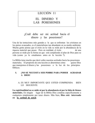 LECCIÓN 11
EL DINERO Y
LAS POSESIONES
¿Cuál debe ser mi actitud hacia el
dinero y las posesiones?
Una de las tentaciones más grandes a la que se enfrentan los cristianos en
los países avanzados, es el materialismo tan abundante en su medio ambiente.
Mucha gente piensa que el éxito en la vida se mide por la abundancia de la
riqueza material que posee. Pero en realidad, el éxito de una
persona se mide por la forma en que está cumpliendo el plan de Dios para su
vida (como ya lo estudiamos antes en la lección 7).
La Biblia tiene mucho que decir sobre nuestras actitudes hacia las posesiones
materiales. El propósito de esta lección es determinar cómo quiere Dios
que manejemos el dinero y las posesiones a la luz de los principios
bíblicos.
I. ¡NO SE NECESITA SER POBRE PARA PODER AGRADAR
A DIOS!
A. ES MUY IMPORTANTE QUE USTED COMPRENDA BIEN
LO SIGUIENTE:
La espiritualidad no se mide ni por la abundancia ni por la falta de bienes
materiales. En ningún lugar de la Biblia Dios condena específicamente a
cualquiera simplemente por tener dinero. Más bien, Dios está interesado
en la actitud de usted.
 