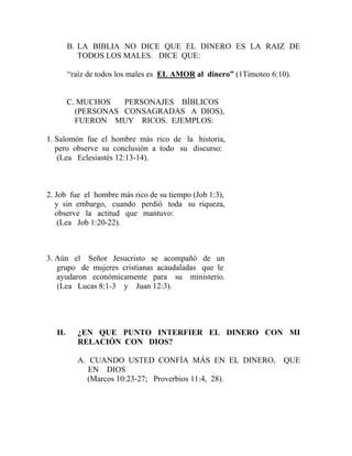 B. LA BIBLIA NO DICE QUE EL DINERO ES LA RAIZ DE
TODOS LOS MALES. DICE QUE:
“raíz de todos los males es EL AMOR al dinero” (1Timoteo 6:10).
C. MUCHOS PERSONAJES BÍBLICOS
(PERSONAS CONSAGRADAS A DIOS),
FUERON MUY RICOS. EJEMPLOS:
1. Salomón fue el hombre más rico de la historia,
pero observe su conclusión a todo su discurso:
(Lea Eclesiastés 12:13-14).
2. Job fue el hombre más rico de su tiempo (Job 1:3),
y sin embargo, cuando perdió toda su riqueza,
observe la actitud que mantuvo:
(Lea Job 1:20-22).
3. Aún el Señor Jesucristo se acompañó de un
grupo de mujeres cristianas acaudaladas que le
ayudaron económicamente para su ministerio.
(Lea Lucas 8:1-3 y Juan 12:3).
II. ¿EN QUE PUNTO INTERFIER EL DINERO CON MI
RELACIÓN CON DIOS?
A. CUANDO USTED CONFÍA MÁS EN EL DINERO, QUE
EN DIOS
(Marcos 10:23-27; Proverbios 11:4, 28).
 