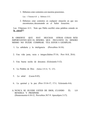 1. Debemos estar contentos con nuestras posesiones.
Lea 1 Timoteo 6:8 y Hebreos 13:5.
2. Debemos estar contentos en cualquier situación en que nos
encontremos, descansando en el Señor Jesucristo.
Lea Filipenses 4:11. Note que Pablo escribió estas palabras estando en
la cárcel!!!
B. OBSERVE QUE HAY MUCHAS OTRAS COSAS MÁS
IMPORTANTES QUE EL DINERO, QUE INCLUSIVE EL DINERO
MISMO NO PUEDE COMPRAR. VEA ESTOS 6 EJEMPLOS:
1. La sabiduría y la inteligencia (Proverbios 16:16).
2. Una vida justa, recta e íntegra (Salmo 37:16; Prov 16:8, 28:6).
3. Una buena noche de descanso. (Eclesiastés 5:12).
4. La Palabra de Dios (Salmo 119:14, 72, 127).
5. La salud (Lucas 8:43).
6. La quietud y la paz. (Prov 15:16-17, 17:1; Eclesiastés 4:6).
A. NUNCA SE OLVIDE USTED DE DIOS, CUANDO ÉL LO
BENDIGA Y PROSPERE
(Deuteronomio 6:10-12, Proverbios 30:7-9 Apocalipsis 3:17).
 