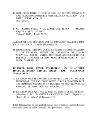 B. ESTÉ CONSCIENTE DE QUE SI DIOS LE RETIRA TODAS SUS
RIQUEZAS, ESO NO DEBERÍA PERJUDICAR LA RELACIÓN QUE
USTED TIENE CON ÉL
(Job 1:20-22).
C. NO ENVIDIE USTED A LA GENTE QUE TENGA MAYOR
RIQUEZA QUE USTED
(Salmo 49:16-17; Éxodo 20:17).
ALÉJESE DE LOS MÉTODOS QUE LE PROMETEN HACERLO MUY
RICO EN POCO TIEMPO (Proverbios 20:21, 28:22).
D. FINALMENTE, OBSERVE QUE LOS MEDIOS DE COMUNICACIÓN
Y LOS ANUNCIOS, TIENEN UNA TREMENDA INFLUENCIA
NEGATIVA SOBRE USTED. PROTÉJASE. ASEGÚRESE DE QUE
SUS MÁS GRANDES DESEOS SEAN ESPIRITUALES, Y NO
SEAN MATERIALES.
IV. USTED DEBE TENER EQUILIBRIO EN SU ACTITUD
HACIA EL DINERO Y HACIA TODAS LAS POSESIONES
MATERIALES.
A. LA BIBLIA DICE (EN MATEO 6:25-34) QUE USTED NO SE DEBE
PREOCUPAR POR LAS PROVISIONES FÍSICAS. TAMBIÉN DICE
(EN 1TIMOTEO 5:8) QUE SI UN HOMBRE NO PROVEE PARA SU
FAMILIA, ES PEOR QUE UN INCRÉDULO.
B. LA BIBLIA DICE QUE “raíz de todos los males es el amor al dinero”
(1Timoteo 6:10). TAMBIÉN LA ESCRITURA DICE: “Digno es el
obrero de su salario” (1 Timoteo 5:18).
Estas declaraciones no son contradictorias, sino principios equilibrados para
mostrarle cómo se deben manejar las posesiones físicas.
 