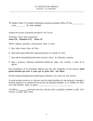 EL DISCIPULADO BÍBLICO
Lección 1: “La Salvación”
__________________________________________________________________________________
9
10. Según 1Juan 1:9, cuando confesamos nuestros pecados a Dios, Él nos ___________
y nos ________ de toda maldad.
Explique brevemente el propósito principal de esta lección.
Versículos claves para memorizar:
Juan 3:36, Romanos 5:12, 1Juan 1:9
NOTA: Algunas personas, erróneamente dicen 4 cosas:
5. Que todos somos hijos de Dios.
6. Que toda la gente debe hacer algo para ganarse su entrada al cielo.
7. Que toda la humanidad puede entrar al cielo a través de diferentes caminos.
8. Que si pecamos, debemos confesarnos delante de algún otro hombre, o líder de la
iglesia.
Pero basándonos en los principios bíblicos que han sido enseñados en esta lección, usted
puede entender que estas 4 cosas que la gente dice, son falsas.
Escriba cualquier pregunta que usted tenga en relación a los temas de esta lección.
Si usted necesita ayuda en su vida por causa de algún problema de tipo personal, conyugal o
familiar, ponemos a su disposición un servicio de consejería fundado en la Palabra de Dios.
Con toda libertad llame al pastor: __________________________________
Al teléfono para hacer una cita, orar por usted y ayudarle a cambiar su vida. Este
servicio es gratis para usted.
 