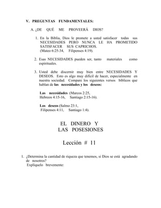 V. PREGUNTAS FUNDAMENTALES:
A. ¿DE QUÉ ME PROVEERÁ DIOS?
1. En la Biblia, Dios le promete a usted satisfacer todas sus
NECESIDADES PERO NUNCA LE HA PROMETIDO
SATISFACER SUS CAPRICHOS.
(Mateo 6:25-34, Filipenses 4:19).
2. Esas NECESIDADES pueden ser, tanto materiales como
espirituales.
3. Usted debe discernir muy bien entre NECESIDADES Y
DESEOS. Esto es algo muy difícil de hacer, especialmente en
nuestra sociedad. Compare los siguientes versos bíblicos que
hablan de las necesidades y los deseos:
Las necesidades (Marcos 2:25,
Hebreos 4:15-16, Santiago 2:15-16).
Los deseos (Salmo 23:1,
Filipenses 4:11, Santiago 1:4).
EL DINERO Y
LAS POSESIONES
Lección # 11
1. ¿Determina la cantidad de riqueza que tenemos, si Dios se está agradando
de nosotros?
Explíquelo brevemente:
 