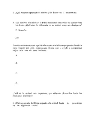 2. ¿Qué podemos aprender del hombre y del dinero en 1Timoteo 6:10?
3. Dos hombres muy ricos de la Biblia mostraron una actitud no-común entre
los demás. ¿Qué había de diferencia en su actitud respecto a la riqueza?
E. Salomón.
Job
Enumere cuatro actitudes equivocadas respecto al dinero que pueden interferir
en su relación con Dios. Diga una cita bíblica que le ayude a comprender
mejor cada una de esas actitudes:
A.
B.
C.
D.
¿Cuál es la actitud más importante que debemos desarrollar hacia las
posesiones materiales?
6. ¿Qué nos enseña la Biblia respecto a la actitud hacia las posesiones
en los siguientes versos?
 