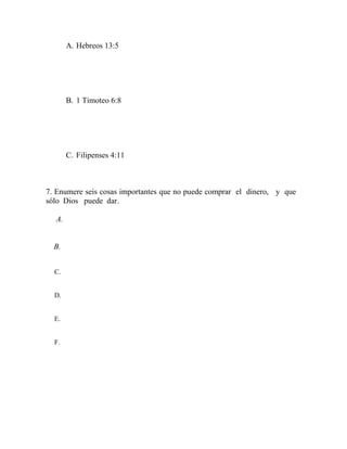 A. Hebreos 13:5
B. 1 Timoteo 6:8
C. Filipenses 4:11
7. Enumere seis cosas importantes que no puede comprar el dinero, y que
sólo Dios puede dar.
A.
B.
C.
D.
E.
F.
 
