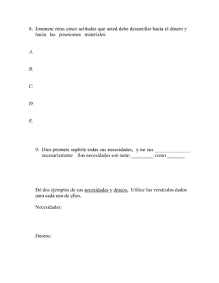 8. Enumere otras cinco actitudes que usted debe desarrollar hacia el dinero y
hacia las posesiones materiales:
A.
B.
C.
D.
E.
9. Dios promete suplirle todas sus necesidades, y no sus ______________
necesariamente .Sus necesidades son tanto _________ como _______
Dé dos ejemplos de sus necesidades y deseos. Utilice los versículos dados
para cada uno de ellos.
Necesidades:
Deseos:
 