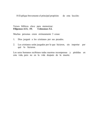 10.Explique brevemente el principal propósito de esta lección:
Versos bíblicos clave para memorizar:
Filipenses 4:11, 19; Colosenses 3:2.
Muchas personas creen erróneamente 3 cosas:
1. Dios juzgará a los cristianos por sus pecados.
2. Los cristianos serán juzgados por lo que hicieron, sin importar por
qué lo hicieron.
Los seres humanos recibimos todas nuestras recompensas y pérdidas en
esta vida, pero no en la vida después de la muerte.
 