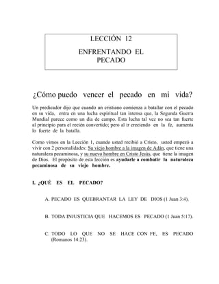LECCIÓN 12
ENFRENTANDO EL
PECADO
¿Cómo puedo vencer el pecado en mi vida?
Un predicador dijo que cuando un cristiano comienza a batallar con el pecado
en su vida, entra en una lucha espiritual tan intensa que, la Segunda Guerra
Mundial parece como un día de campo. Esta lucha tal vez no sea tan fuerte
al principio para el recién convertido; pero al ir creciendo en la fe, aumenta
lo fuerte de la batalla.
Como vimos en la Lección 1, cuando usted recibió a Cristo, usted empezó a
vivir con 2 personalidades: Su viejo hombre a la imagen de Adán, que tiene una
naturaleza pecaminosa, y su nuevo hombre en Cristo Jesús, que tiene la imagen
de Dios. El propósito de esta lección es ayudarle a combatir la naturaleza
pecaminosa de su viejo hombre.
I. ¿QUÉ ES EL PECADO?
A. PECADO ES QUEBRANTAR LA LEY DE DIOS (1 Juan 3:4).
B. TODA INJUSTICIA QUE HACEMOS ES PECADO (1 Juan 5:17).
C. TODO LO QUE NO SE HACE CON FE, ES PECADO
(Romanos 14:23).
 