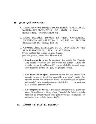 II ¿POR QUÉ PECAMOS?
A. TODOS PECAMOS PORQUE TODOS HEMOS HEREDADO LA
NATURALEZA PECAMINOSA DE ADÁN Y EVA
(Romanos 5:12, 1 Corintios 15:45-49).
B. TODOS PECAMOS PORQUE LA VIEJA NATURALEZA
PECAMINOSA NOS ARRASTRA E IMPULSA AL PECADO
(Romanos 7:14-25, Santiago 1:13-14).
C. PECAMOS COMO RESULTADO DE LA TENTACIÓN EN TRES
ÁREAS PRINCIPALES (LEER 1 JUAN 2:15-16).
Cristo también fue tentado en estas 3 áreas,
pero sin pecado, como dice Hebreos 4:15.
1. Los deseos de la carne.- En esta área fue tentada Eva (Génesis
3:6) cuando vio que el árbol era “bueno para comer”. Cristo fue
tentado en ésta área (Mateo 4:3) cuando el diablo lo tentó a que
convirtiera las piedras en pan, y pudiera comer.
2. Los deseos de los ojos.- También en ésta área fue tentada Eva
cuando vio que el árbol “era agradable a los ojos”. Jesús fue
tentado en ésta área cuando el diablo “le mostró todos los reinos
del mundo”, y le prometió dárselos, si el Señor se postraba
y lo adoraba (Mateo 4:8-9).
3. La vanagloria de la vida.- Eva cedió a la tentación de querer ser
como Dios sabiendo el bien y el mal (Génesis 3:5). Cristo venció la
tentación de arrojarse hacia abajo para probar que los ángeles lo
cuidarían si se echaba (Mateo 4:6-7).
III. ¿CÓMO VE DIOS EL PECADO?
 