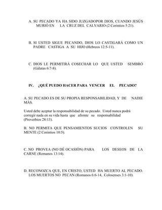 A. SU PECADO YA HA SIDO JUZGADOPOR DIOS, CUANDO JESÚS
MURIÓ EN LA CRUZ DEL CALVARIO (2 Corintios 5:21).
B. SI USTED SIGUE PECANDO, DIOS LO CASTIGARÁ COMO UN
PADRE CASTIGA A SU HIJO (Hebreos 12:5-11).
C. DIOS LE PERMITIRÁ COSECHAR LO QUE USTED SEMBRÓ
(Gálatas 6:7-8).
IV. ¿QUÉ PUEDO HACER PARA VENCER EL PECADO?
A. SU PECADO ES DE SU PROPIA RESPONSABILIDAD, Y DE NADIE
MÁS.
Usted debe aceptar la responsabilidad de su pecado. Usted nunca podrá
corregir nada en su vida hasta que afronte su responsabilidad
(Proverbios 28:13).
B. NO PERMITA QUE PENSAMIENTOS SUCIOS CONTROLEN SU
MENTE (2 Corintios 10:5).
C. NO PROVEA (NO DÉ OCASIÓN) PARA LOS DESEOS DE LA
CARNE (Romanos 13:14).
D. RECONOZCA QUE, EN CRISTO, USTED HA MUERTO AL PECADO.
LOS MUERTOS NO PECAN (Romanos 6:6-14, Colosenses 3:1-10).
 