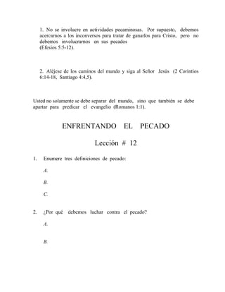 1. No se involucre en actividades pecaminosas. Por supuesto, debemos
acercarnos a los inconversos para tratar de ganarlos para Cristo, pero no
debemos involucrarnos en sus pecados
(Efesios 5:5-12).
2. Aléjese de los caminos del mundo y siga al Señor Jesús (2 Corintios
6:14-18, Santiago 4:4,5).
Usted no solamente se debe separar del mundo, sino que también se debe
apartar para predicar el evangelio (Romanos 1:1).
ENFRENTANDO EL PECADO
Lección # 12
1. Enumere tres definiciones de pecado:
A.
B.
C.
2. ¿Por qué debemos luchar contra el pecado?
A.
B.
 