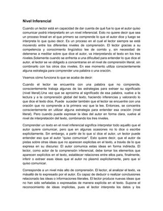 Nivel Inferencial
Cuando un lector está en capacidad de dar cuenta de qué fue lo que el autor quiso
comunicar podrá interpretarlo en un nivel inferencial. Esto no quiere decir que sea
un proceso lineal en el que primero se comprende lo que el autor dice y luego se
interpreta lo que quiso decir. Es un proceso en el cual el lector siempre se está
moviendo entre los diferentes niveles de comprensión. El lector gracias a su
competencia y conocimiento lingüístico lee de corrido y, sin necesidad de
detenerse a meditar sobre que dice el autor, va interpretando el texto en los tres
niveles.Solamente cuando se enfrenta a una dificultad para entender lo que dice el
autor, el lector se ve obligado a concentrarse en el nivel de comprensión literal, sin
combinarlo con los otros dos niveles. En ese momento utiliza conscientemente
alguna estrategia para comprender una palabra o una oración.

Veamos cómo funciona lo que se acaba de decir:

Cuando el lector se encuentra con una palabra que no comprende,
conscientemente trabaja algunas de las estrategias para extraer su significado
(nivel literal).Una vez que se aproxima al significado de esa palabra, vuelve a la
lectura y a la comprensión global del texto, haciendo inferencias y valorando lo
que dice el texto dice. Puede suceder también que el lector se encuentre con una
oración que no comprende a la primera vez que la lee. Entonces, se concentra
conscientemente en utilizar alguna estrategia para entender esa oración (nivel
literal). Pero cuando puede expresar la idea del autor en forma clara, vuelve al
nivel de interpretación del texto, combinando los tres niveles.

Comprender un texto en el nivel inferencial significa interpretar todo aquello que el
autor quiere comunicar, pero que en algunas ocasiones no lo dice o escribe
explícitamente. Sin embargo, a partir de lo que sí dice el autor, un lector puede
entender eso que el autor “quiso comunicar”. Esto quiere decir, que el autor da
pistas sobre otras ideas que no aparecen explicitas en el texto, a través de lo que
expresa en su discurso: El autor comunica estas ideas en forma indirecta. El
lector, como actor de la comprensión inferencial, debe tomar los elementos que
aparecen explícitos en el texto, establecer relaciones entre ellos para, finalmente,
inferir o extraer esas ideas que el autor no plasmó explícitamente, pero que sí
quiso comunicar.

Corresponde a un nivel más alto de comprensión. El lector, al analizar el texto, va
másallá de lo expresado por el autor. Es capaz de deducir o realizar conclusiones
relacionado las ideas o informaciones literales. El lector produce nuevas ideas que
no han sido señaladas o expresadas de manera explícita en el texto. Supone el
reconocimiento de ideas implícitas, pues el lector interpreta los datos y los
 