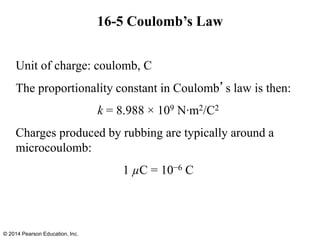 16-5 Coulomb’s Law
Unit of charge: coulomb, C
The proportionality constant in Coulomb’s law is then:
k = 8.988 × 109 N∙m2/C2
Charges produced by rubbing are typically around a
microcoulomb:
1 µC = 10−6 C
© 2014 Pearson Education, Inc.
 