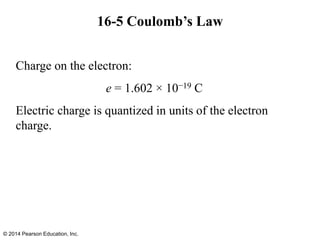16-5 Coulomb’s Law
Charge on the electron:
e = 1.602 × 10−19 C
Electric charge is quantized in units of the electron
charge.
© 2014 Pearson Education, Inc.
 