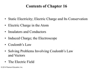 Contents of Chapter 16
• Static Electricity; Electric Charge and Its Conservation
• Electric Charge in the Atom
• Insulators and Conductors
• Induced Charge; the Electroscope
• Coulomb’s Law
• Solving Problems Involving Coulomb’s Law
and Vectors
• The Electric Field
© 2014 Pearson Education, Inc.
 