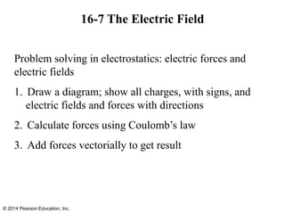 16-7 The Electric Field
© 2014 Pearson Education, Inc.
Problem solving in electrostatics: electric forces and
electric fields
1. Draw a diagram; show all charges, with signs, and
electric fields and forces with directions
2. Calculate forces using Coulomb’s law
3. Add forces vectorially to get result
 
