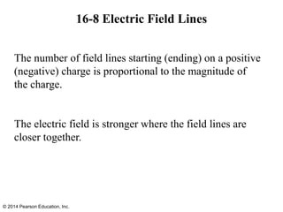 16-8 Electric Field Lines
The number of field lines starting (ending) on a positive
(negative) charge is proportional to the magnitude of
the charge.
The electric field is stronger where the field lines are
closer together.
© 2014 Pearson Education, Inc.
 