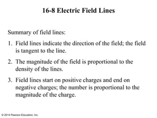 16-8 Electric Field Lines
Summary of field lines:
1. Field lines indicate the direction of the field; the field
is tangent to the line.
2. The magnitude of the field is proportional to the
density of the lines.
3. Field lines start on positive charges and end on
negative charges; the number is proportional to the
magnitude of the charge.
© 2014 Pearson Education, Inc.
 