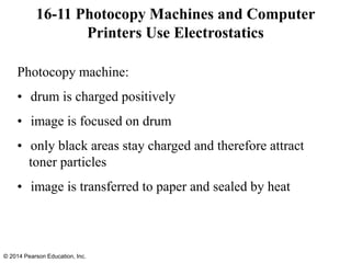 Photocopy machine:
• drum is charged positively
• image is focused on drum
• only black areas stay charged and therefore attract
toner particles
• image is transferred to paper and sealed by heat
16-11 Photocopy Machines and Computer
Printers Use Electrostatics
© 2014 Pearson Education, Inc.
 
