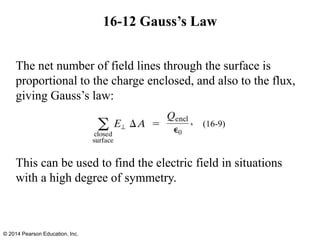 The net number of field lines through the surface is
proportional to the charge enclosed, and also to the flux,
giving Gauss’s law:
This can be used to find the electric field in situations
with a high degree of symmetry.
16-12 Gauss’s Law
© 2014 Pearson Education, Inc.
(16-9)
 