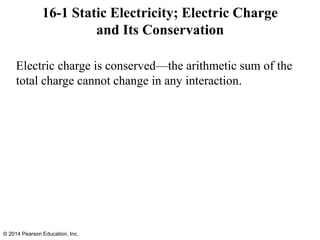Electric charge is conserved—the arithmetic sum of the
total charge cannot change in any interaction.
16-1 Static Electricity; Electric Charge
and Its Conservation
© 2014 Pearson Education, Inc.
 