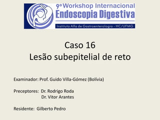 Caso 16
Lesão subepitelial de reto
Examinador: Prof. Guido Villa-Gómez (Bolívia)
Preceptores: Dr. Rodrigo Roda
Dr. Vitor Arantes
Residente: Gilberto Pedro
 