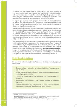 ActualizaciónyFortalecimientoCurriculardelaEducaciónGeneralBásica2010
28
22
	recursivos. Trabajos periódicos y permanentes.
23
	variedades lingüísticas. Diferentes formas concretas que tiene la lengua de realizarse en cuanto entidad
humana, dependiendo de diversos factores, cronológicos, geográficos y otros.
24
	 elementos lingüísticos. Elementos semánticos, morfológicos, sintácticos, ortográficos y pragmáticos.
Perfil de salida del área
Un estudiante al terminar décimo año es competente comunicativo porque
es capaz de:
•	 Conocer, utilizar y valorar las variedades lingüísticas23
de su entorno
y el de otros.
•	 Utilizar los elementos lingüísticos24
para comprender y escribir dife-
rentes tipologías textuales.
•	 Disfrutar y comprender la lectura desde una perspectiva crítica
y creativa.
•	 Reconocer la función estética y el carácter ficcional de los textos
literarios.
•	 Demostrar sensibilidad y comprensión de obras artísticas de dife-
rentes estilos y técnicas potenciando el gusto estético.
La evaluación debe ser permanente y variada. Para que el docente inicie
este proceso de reflexión es necesario que se pregunte: ¿Qué deben saber,
entender y ser capaces de hacer los estudiantes? ¿Hasta qué grado de com-
plejidad? ¿Qué actitudes deben demostrar?, estas preguntas llevarán a los
docentes y estudiantes a contextualizar los objetivos planteados.
Se sugiere que el profesorado prepare instrumentos de evaluación antes
de realizar el trabajo de enseñanza aprendizaje, de esta forma se enfocará
en evaluar el grado de dominio de la destreza con criterios de desempeño
al que han llegado sus estudiantes.
Si este dominio no ha sido adquirido de manera completa, el proceso de-
berá volver a realizarse, para ello los docentes deberán crear instrumentos
de evaluación diferentes, atractivos, recursivos22
y eficientes. La evaluación
no debe ser concebida como un fin, sino como un paso en el proceso edu-
cativo que permitirá tomar decisiones, hacer correcciones en su proceso de
enseñanza y monitorear avances, tanto por parte del estudiantado como
del cuerpo docente
El objetivo educativo fundamental es que el alumnado no solo aprenda a
escribir, a leer, a hablar y a escuchar, sino también que disfrute y acepte el
carácter ficcional y la función estética de la literatura, a través de la com-
prensión y producción de los textos seleccionados para cada año. De esta
manera, se propone entonces el enfoque de la lengua como comunicación,
porque se considera que es la forma más efectiva de desarrollar las des-
trezas lingüísticas necesarias para vivir en una sociedad que se transforme
y progrese en la búsqueda del conocimiento, la reflexión y la libertad.
 