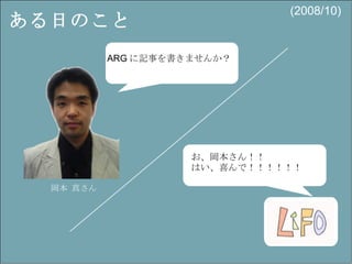 ある日のこと ARG に記事を書きませんか？ 岡本 真さん お、岡本さん！！ はい、喜んで！！！！！！  (2008/10) 