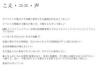 こえ・コエ・声 オフラインの集まりや気軽に参加できる勉強会があるとうれしい イベントの開催が土曜日が多いが、日曜日にもやって欲しい  Lifo というコミュニティー自体が図書館業界にどのようにコミットメントしていこうとしているのか いつまでもやわらかいままの Lifo で 気楽に発言できる雰囲気。なにかわくわくする雰囲気がずっと保てればいい 公共図書館員が増えるといい まだ遠足とかに参加できていないが、そのうちに参加したい。 様々な人がいろんな質問･提案があり、非常に刺激的。その割には緩やかなつながりという感じで、良い。今後は同じような集まり ( 支部でもいいですが ) が増えて欲しい 発表がんばってー☆ 