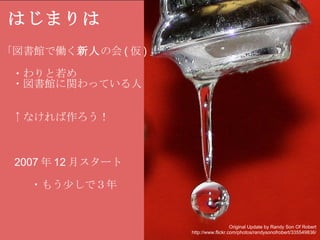 はじまりは 「図書館で働く 新人 の会 ( 仮 ) 」   　・わりと若め 　・図書館に関わっている人 　↑なければ作ろう！ 　 2007 年 12 月スタート     　・もう少しで３年     Original Update by Randy Son Of Robert http://www.flickr.com/photos/randysonofrobert/335549836/ 