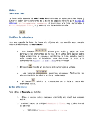 Listas
Crear una lista

La forma más sencilla de crear una lista consiste en seleccionar las líneas y
pulsar el botón correspondiente de la barra de objetos de texto (vid. barras de
objetos): Activar/desactivar numeración, si queremos una lista numerado, o
Activar/desactivar viñetas, si queremos una lista no numerada.




Modificar la estructura

Una vez creada la lista, la barra de objetos de numeración nos permite
modificar fácilmente su estructura:


         •       Los botones               sirven para subir y bajar de nivel
              jerárquico los elementos de la lista. Son útiles para operar sobre
              listas existentes; si estamos escribiendo la lista, resulta mucho
              más rápido usar el tabulador para descender de nivel y la
              combinación Mayúsculas Tabulador para ascender.


         •    El botón    inserta un elemento sin numeración o viñeta.


         •       Los botones                  permiten desplazar fácilmente los
              elementos de la lista hacia arriba y hacia abajo.


         •       El botón      reinicia la numeración de la lista a partir del
              elemento actual.
Editar el formato

Para editar el formato de la lista:

         1.    Sitúa el cursor sobre cualquier elemento del nivel que quieras
              editar.

         2.    Abre el cuadro de diálogo Numeración y viñetas. Hay cuatro formas
              de abrirlo:

                o    Seleccionar Formato->Numeración y viñetas.
 