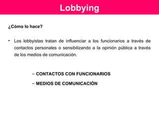 Interés público
Por su naturaleza, que es la de influir en las autoridades
públicas para que tomen decisiones que favorezcan a los
intereses que los lobbyistas representan y que no
necesariamente son los intereses del resto de los
ciudadanos.
Por caer bajo la sospecha de hacer tráfico de influencias.
Fuente: Cosme Beccar Varela, Diario Jurídico La Ley, marzo 2003
 