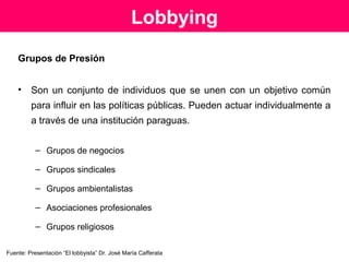 El lobbyista
El lobbyista es la persona que trata de influir a favor de ciertos grupos
de interés, que debería ser un técnico experto, capaz de comunicar
y explicar temas complejos y delicados, en una forma clara y
comprensible.
INFLUIR A FAVOR DE CIERTOS GRUPOS DE INTERÉS
 