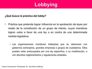 Expresión
La palabra lobby proviene del inglés y significa sala de
estar.
A finales del SXIX, llamaban lobbies a los salones situados
antes de llegar al recinto de la Cámara de los Comunes
en Inglaterra donde comerciantes y políticos
conversaban con los diputados con el fin de obtener
ciertos favores. De aquí vendría la significación de la
actividad que se conoce como lobbying.
 