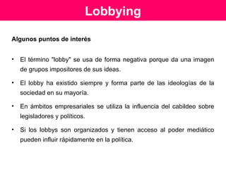 Antecedentes
En 1876 aparecieron en EEUU normas sobre registro de
lobbyistas, y hay normas similares en el Reino Unido,
Canadá y la Unión Europea.
Los principios tras las regulaciones son que se reconoce el lobby como un
derecho de todo ciudadano para hacer valer sus intereses frente a las
autoridades así como el resguardo de la transparencia y la confianza
pública en toda actividad de un gobierno representativo.
En EE.UU el lobbying esta protegido por la Constitución y por la Ley
Federal de Regulación (1946) que establece un registro de los
lobbyistas, su sueldo, sus objetivos, para quienes trabajan.
Fuente: http://www.legislarbien.com.ar, texto obtenido de la Biblioteca Nacional de Chile (7/07/05)
 