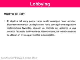 La práctica del Lobby
Práctica que pretende lograr influencia en la aprobación de
leyes por medio de la constitución de un grupo de
interés, cuyos miembros logran votos a favor de una ley
o en contra de una determinada medida legislativa.
Las organizaciones mantienen lobbyistas que se relacionan
con gobiernos extranjeros, grandes empresas o grupos
de ciudadanos. Ellos pueden estar preocupados por una
ley específica, o su modificación, o con decretos
reglamentarios y regulaciones estatales.
Fuente: Presentación “El lobbyista” Dr. José María Cafferata
 