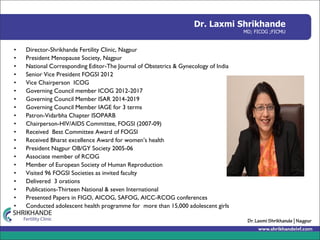 Dr. Laxmi Shrikhande
MD; FICOG ;FICMU
• Director-Shrikhande Fertility Clinic, Nagpur
• President Menopause Society, Nagpur
• National Corresponding Editor-The Journal of Obstetrics & Gynecology of India
• Senior Vice President FOGSI 2012
• Vice Chairperson ICOG
• Governing Council member ICOG 2012-2017
• Governing Council Member ISAR 2014-2019
• Governing Council Member IAGE for 3 terms
• Patron-Vidarbha Chapter ISOPARB
• Chairperson-HIV/AIDS Committee, FOGSI (2007-09)
• Received Best Committee Award of FOGSI
• Received Bharat excellence Award for women’s health
• President Nagpur OB/GY Society 2005-06
• Associate member of RCOG
• Member of European Society of Human Reproduction
• Visited 96 FOGSI Societies as invited faculty
• Delivered 3 orations
• Publications-Thirteen National & seven International
• Presented Papers in FIGO, AICOG, SAFOG, AICC-RCOG conferences
• Conducted adolescent health programme for more than 15,000 adolescent girls
 