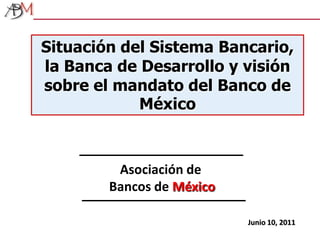 Situación del Sistema Bancario, la Banca de Desarrollo y visión sobre el mandato del Banco de México Asociación de Bancos de México Junio 10, 2011 