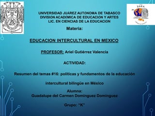 UNIVERSIDAD JUÁREZ AUTÓNOMA DE TABASCO
DIVISIÓN ACADÉMICA DE EDUCACIÓN Y ARTES
LIC. EN CIENCIAS DE LA EDUCACIÓN
Materia:
EDUCACION INTERCULTURAL EN MEXICO
PROFESOR: Ariel Gutiérrez Valencia
ACTIVIDAD:
Resumen del temas #16: políticas y fundamentos de la educación
intercultural bilingüe en México
Alumna:
Guadalupe del Carmen Domínguez Domínguez
Grupo: “K”
 