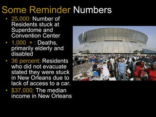 Some Reminder Numbers
? 25,000: Number of
Residents stuck at
Superdome and
Convention Center
? 1,000 + : Deaths,
primarily elderly and
disabled
? 36 percent: Residents
who did not evacuate
stated they were stuck
in New Orleans due to
lack of access to a car.
? $37,000: The median
income in New Orleans
 