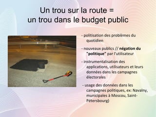 Un trou sur la route =
un trou dans le budget public
- politisation des problèmes du
quotidien
- nouveaux publics // négation du
"politique" par l'utilisateur
- instrumentalisation des
applications, utilisateurs et leurs
données dans les campagnes
électorales
- usage des données dans les
campagnes politiques, ex: Navalny,
municipales à Moscou, Saint-
Pétersbourg)