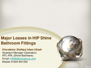 Major Losses in HIP Shine
Bathroom Fittings
Khondoker Shafiqul Islam Ullash
Assistant Manager (Operation)
RFL-RPL (Shine-Bathware)
Email: rfl936@prangroup.com
Mobile: 01924-601330
 