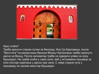 Како стићи?
Треба кренути старим путем за Београд. Иза Ср.Карловаца, после
"банстола" на раскрсници Иришки Венац-Чортановци треба скренути
десно ка Венцу. После километар треба се одвојити улево ка селу
Крушедол. Не треба отићи у само село, већ у истоимени прњавор за
кога постоји скретање у десно пре села. С леве стране пута у
прњавору се налази манстир Крушедол
 