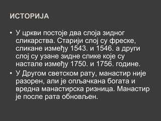 ИСТОРИЈА

• У цркви постоје два слоја зидног
  сликарства. Старији слој су фреске,
  сликане између 1543. и 1546. а други
  слој су узане зидне слике које су
  настале између 1750. и 1756. године.
• У Другом светском рату, манастир није
  разорен, али је опљачкана богата и
  вредна манастирска ризница. Манастир
  је после рата обновљен.
 