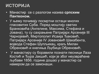 ИСТОРИЈА
• Манастир се с разлогом назива српским
  Пантеоном.
• У њему почивају посмртни остаци многих
  гласовитих Срба. Поред моштију светих
  Бранковића (Ангелине, Максима, Стефана и
  Јована), ту су сахрањене Патријарх Арсеније III
  Чарнојевић, Миртополит Исаија Ђаковић,
  Патријарх Арсеније IV Јовановић Шакабента,
  војвода Стефан Шупљикац, краљ Милан
  Обреновић и кнегиња Љубица Обреновић.
• У манастиру су боравили познати песници Лаза
  Костић и Ђура Јакшић, који је због неузвраћене
  љубави 1856. године дошао у манастир са
  намером да се замонаши.
 