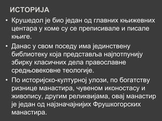 ИСТОРИЈА
• Крушедол је био један од главних књижевних
  центара у коме су се преписивале и писале
  књиге.
• Данас у свом поседу има јединствену
  библиотеку која представља најпотпунију
  збирку класичних дела православне
  средњовековне теологије.
• По историјско-културној улози, по богатству
  ризнице манастира, чувеном иконостасу и
  живопису, другим реликвијама, овај манастир
  је један од најзначајнијих Фрушкогорских
  манастира.
 