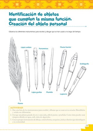 Identificación de objetos
que cumplen la misma función.
Creación del objeto personal
Observa los diferentes instrumentos para escribir y dibujar que se han usado a lo largo del tiempo.




                Lápiz carbón                                          Pluma fuente
                                         Portaminas




                                                                                                 Estilógrafo




                               Lápiz grafito       Plumilla
                                                                      Lapicero




            Pluma


 1. Haz una lista de los instrumentos para escribir y dibujar que se usan en tu escuela. Descríbelos
    y señala sus diferencias.
 2. Escoge una pluma grande de ave o una caña, aﬁla la punta y pruébala. Como tinta puedes usar
    témpera diluida en agua, café, tinta de algarrobo.
 3. Crea tu propio instrumento de dibujo, varía la forma, sus partes, incluye diseños que identiﬁquen
    a tu comunidad.
                                                                                                        13
 