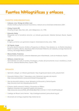 Fuentes bibliográficas y enlaces


 • Cabezas, Lino. Ortega de Uhler, Luis
   Análisis Gráfico y Representación Geométrica. Edicions de la Universitat de Barcelona 2001.

 • Ching, Francis DK
   Drawing Design. New York, USA, John Wiley& Sons, Inc 1998.

 • Edwards, Betty
   Dibujando con el hemisferio derecho, un método garantizado. Editorial Hermann Blume, España
   1984.

 • Joly, Luc
   El signo y la forma: una geometría original. Universidad de Lima, Lima. 1988.

 • Gil Tejeda, Jorge
   El nuevo diseño artesanal, Análisis y Prospectiva en Mexico, Tesis doctoral, Lic. en Diseño Industrial y
   Master en diseño y Bionica, Barcelona 2002 Universidad Politecnica de Cataluña y Consejo Nacional de
   Ciencia y Tecnología Mexico CONACYT.

 • Maeso Rubio, Francisco
   Fundamentos del Diseño, Colección Materiales para el Bachillerato, Junta de Andalucía, España.

 • Williams, Linda Ver Lee
   Aprendiendo con todo el cerebro, Estrategias y modos del pensamiento visual, metafórico y multi-
   sensorial. Editorial Martínez Roca, España 1986.




 • Aprender a dibujar: un método garantizado: http://eugeniousbi.tripod.com/b_edward.html

 • Educación Artística Chile 1º Naturaleza y arte, Elementos naturales del entorno
   http://www.portaldearte.cl/educacion/media/1ero/paisaje.htm

 • Área de educación plástica y visual. Ministerio de Educación y Ciencia España
   http://recursos.cnice.mec.es/plastica/box.html?5

 • El Nuevo diseño artesanal, Análisis y Prospectiva en México.
   Objetivos Generales de la expresión plástica del artesano
   http://www.tdx.cesca.es/TESIS_UPC/AVAILABLE/TDX-1210102-111927/14CAPITULO8.pdf

 • Catálogo del Museo Larco Herrera: http://catalogomuseolarco.perucultural.org.pe/

 • Diccionario de la lengua española http://www.rae.es/




38
 