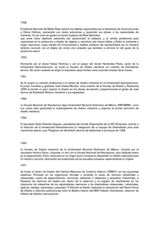 1958
El Instituto Nacional de Bellas Artes retorna los talleres organizados por la Secretaría de Comunicaciones
y Obras Publicas, precisando sus metas educativas y ajustando sus planes a las necesidades de
momento. Es así como se genera el Centro Superior de Artes Aplicadas
que entre otros objetivos pretendía dar oportunidad al artesano y al artista profesional para
capacitarse en la producción y diseño de objetos y utensilios que fueran bellos y Útiles al ambiente y
hogar mexicanos, cuyos valores de funcionalidad y belleza pudieran ser aprovechados por la industria
artística nacional, con el objeto de iniciar una campaña que tendiera a eliminar el mal gusto de la
producción serial.
1959
Promovida por el doctor Felipe Pardinas y con el apoyo del doctor Hernández Prieto, rector de la
Universidad Iberoamericana, se funda la Escuela de Diseño Industrial con carácter de bachillerato
técnico. De común acuerdo se eligió al arquitecto Jesús Virches como el primer director de la misma.
1961
Se le asigna un carácter profesional a la carrera de diseño industrial en la Universidad Iberoamericana.
El pintor muralista y grabador José Chávez Morado, como director de la Escuela de Diseño y Artesanías
(EDA) le brinda un gran impulso al diseño en los planes de estudio, proporcionando el grado de nivel
técnico de Diseñador Artístico Industrial a sus egresadas.
1964
La Escuela Nacional de Arquitectura deja Universidad Nacional Autónoma de México (ENA-UNAM), inicia
sus cursos para graduados e investigadores de diseño industrial y organiza el primer seminario de
diseño industrial.
1966
El arquitecto Pedro Ramírez Vázquez, presidente del Comité Organizador de la XIX Olimpiada, solicitó a
la dirección de la Universidad Iberoamericana la integración de un equipo de diseñadores para este
importante evento cuyo "Programa de Identidad" terminó de elaborarse a principios de 1968.
1969
La Escuela de Diseño Industrial de la Universidad Nacional Autónoma de México, dirigida por el
arquitecto Horacio Durán, comparte un año con la Escuela Nacional de Arquitectura, para después entrar
en la especialidad. Dicha instituci6n en su origen hacía hincapié en desarrollar un diseño adecuado para
la industria nacional, retomando las enseñanzas de las escuelas europeas, especialmente la inglesa
1971
Se funda al Centro de Diseño del Instituto Mexicano de Comercio Exterior (CDIMCE) con los siguientes
objetivos: Promover en los organismos oficiales y privados la venta de artículos industriales y
artesanales; cursos de especialización, reuniones, asesorías a artesanos y pequeños industriales. e
Preservar los servicios de diseño por medio de la selección y el registro de diseñadores en los
directorios de artesanías de los exportadores mexicanos y de diseñadores artesanales, industriales,
gráficos, textiles; ceramistas y pasantes. O Difundir el diseño mediante la instauración del Premio Anual
de Diseño y distintas publicaciones como el Boletín Interno del IMCE folletos informativos, colección de
folletos de diseños mexicanos etc.
 